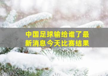 中国足球输给谁了最新消息今天比赛结果