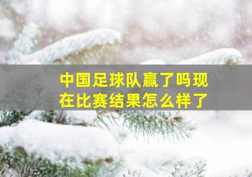 中国足球队赢了吗现在比赛结果怎么样了