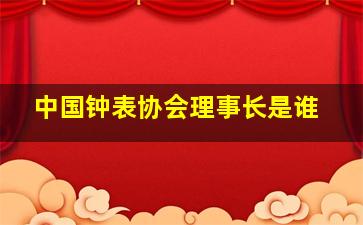 中国钟表协会理事长是谁