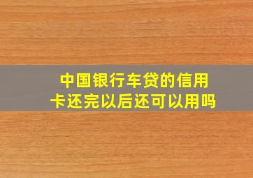 中国银行车贷的信用卡还完以后还可以用吗