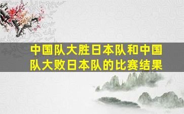 中国队大胜日本队和中国队大败日本队的比赛结果