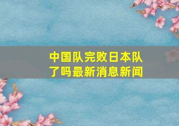 中国队完败日本队了吗最新消息新闻