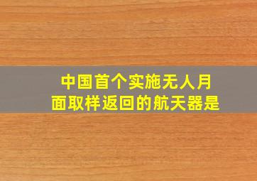 中国首个实施无人月面取样返回的航天器是