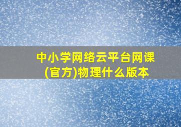 中小学网络云平台网课(官方)物理什么版本