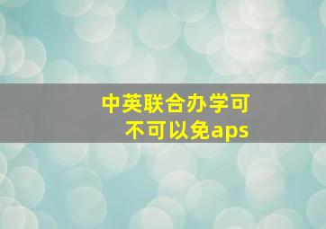 中英联合办学可不可以免aps