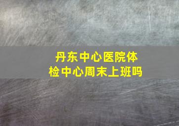 丹东中心医院体检中心周末上班吗