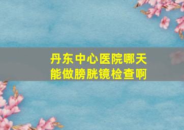 丹东中心医院哪天能做膀胱镜检查啊