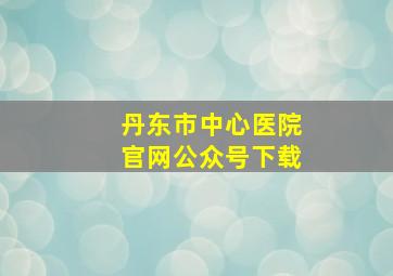 丹东市中心医院官网公众号下载