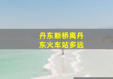 丹东断桥离丹东火车站多远