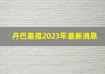 丹巴嘉措2023年最新消息