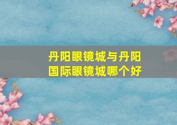 丹阳眼镜城与丹阳国际眼镜城哪个好