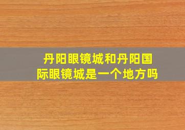 丹阳眼镜城和丹阳国际眼镜城是一个地方吗