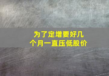 为了定增要好几个月一直压低股价