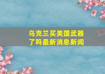 乌克兰买美国武器了吗最新消息新闻