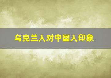 乌克兰人对中国人印象