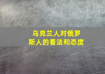 乌克兰人对俄罗斯人的看法和态度