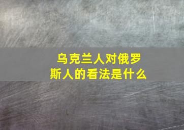 乌克兰人对俄罗斯人的看法是什么