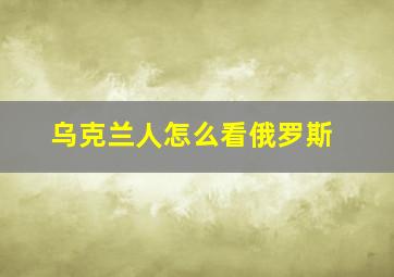 乌克兰人怎么看俄罗斯