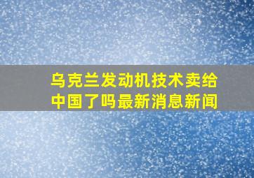 乌克兰发动机技术卖给中国了吗最新消息新闻