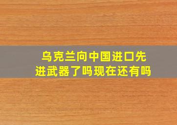 乌克兰向中国进口先进武器了吗现在还有吗