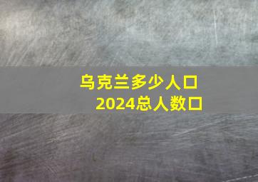 乌克兰多少人口2024总人数口