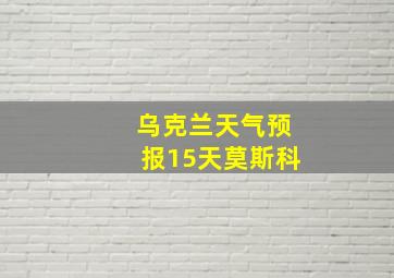 乌克兰天气预报15天莫斯科