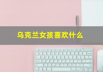 乌克兰女孩喜欢什么