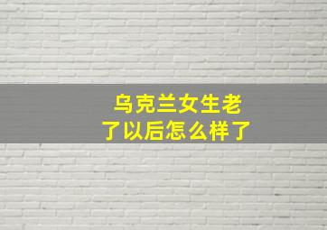 乌克兰女生老了以后怎么样了