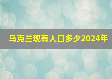 乌克兰现有人口多少2024年