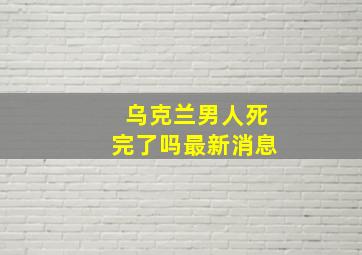 乌克兰男人死完了吗最新消息