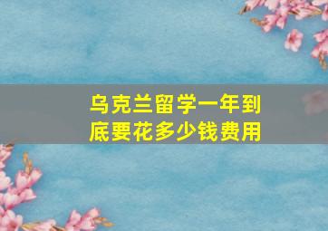 乌克兰留学一年到底要花多少钱费用