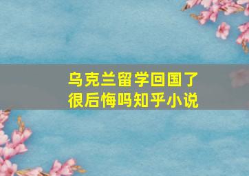 乌克兰留学回国了很后悔吗知乎小说