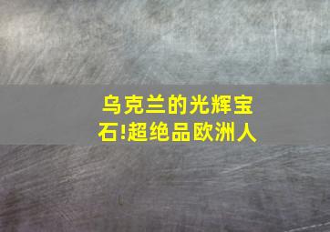 乌克兰的光辉宝石!超绝品欧洲人