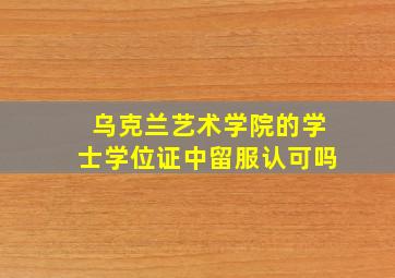 乌克兰艺术学院的学士学位证中留服认可吗