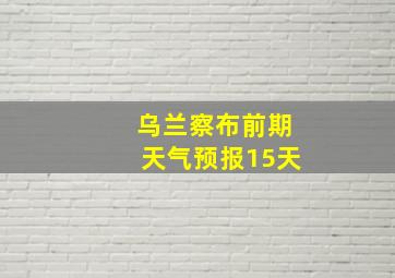 乌兰察布前期天气预报15天