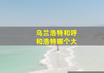 乌兰浩特和呼和浩特哪个大