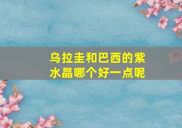 乌拉圭和巴西的紫水晶哪个好一点呢