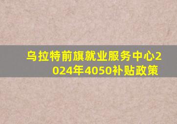 乌拉特前旗就业服务中心2024年4050补贴政策