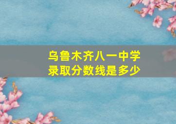 乌鲁木齐八一中学录取分数线是多少