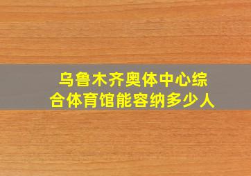 乌鲁木齐奥体中心综合体育馆能容纳多少人