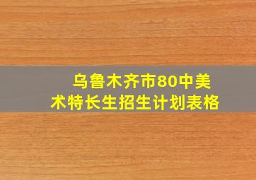 乌鲁木齐市80中美术特长生招生计划表格