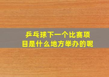 乒乓球下一个比赛项目是什么地方举办的呢