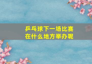 乒乓球下一场比赛在什么地方举办呢