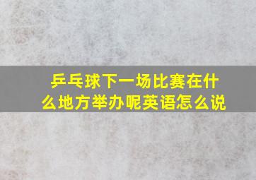 乒乓球下一场比赛在什么地方举办呢英语怎么说