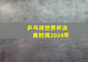 乒乓球世界杯决赛时间2024年