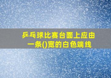 乒乓球比赛台面上应由一条()宽的白色端线