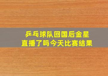 乒乓球队回国后金星直播了吗今天比赛结果