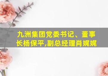 九洲集团党委书记、董事长杨保平,副总经理肖娓娓