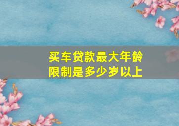 买车贷款最大年龄限制是多少岁以上