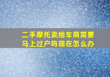 二手摩托卖给车商需要马上过户吗现在怎么办